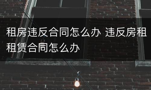 租房违反合同怎么办 违反房租租赁合同怎么办