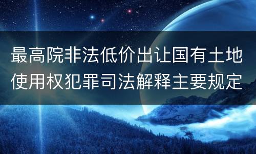 最高院非法低价出让国有土地使用权犯罪司法解释主要规定包括什么