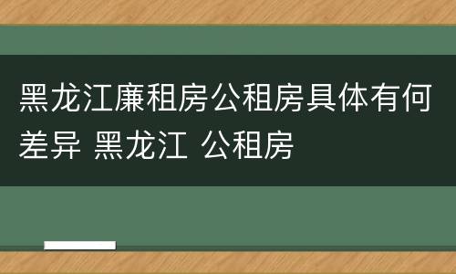 黑龙江廉租房公租房具体有何差异 黑龙江 公租房