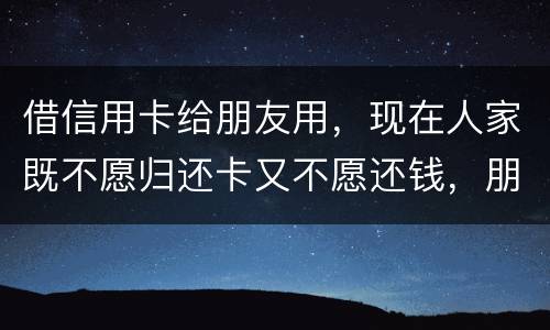 借信用卡给朋友用，现在人家既不愿归还卡又不愿还钱，朋友又联系不上。该怎么处理呢