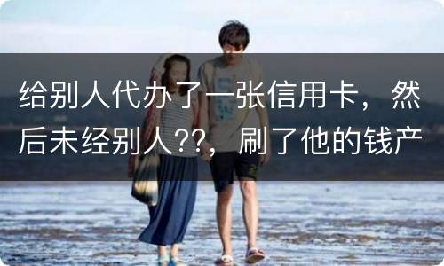给别人代办了一张信用卡，然后未经别人??，刷了他的钱产生了逾期，给人家把钱还了，