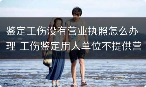 鉴定工伤没有营业执照怎么办理 工伤鉴定用人单位不提供营业执照怎么办