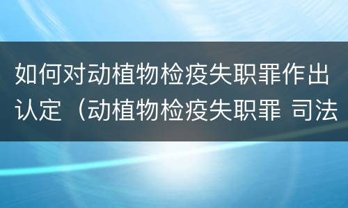 如何对动植物检疫失职罪作出认定（动植物检疫失职罪 司法解释）