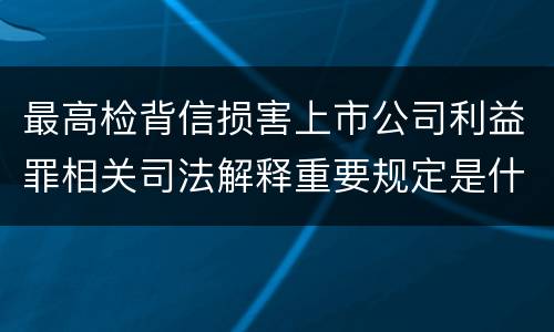 最高检背信损害上市公司利益罪相关司法解释重要规定是什么
