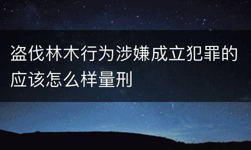 盗伐林木行为涉嫌成立犯罪的应该怎么样量刑