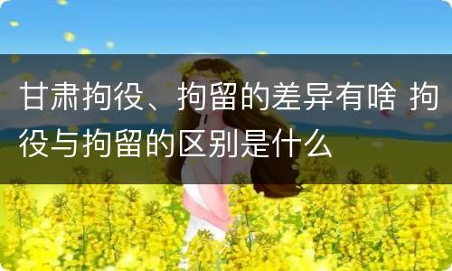 甘肃拘役、拘留的差异有啥 拘役与拘留的区别是什么