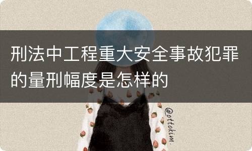 刑法中工程重大安全事故犯罪的量刑幅度是怎样的