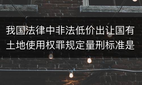 我国法律中非法低价出让国有土地使用权罪规定量刑标准是怎样