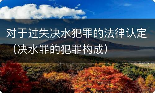 对于过失决水犯罪的法律认定（决水罪的犯罪构成）