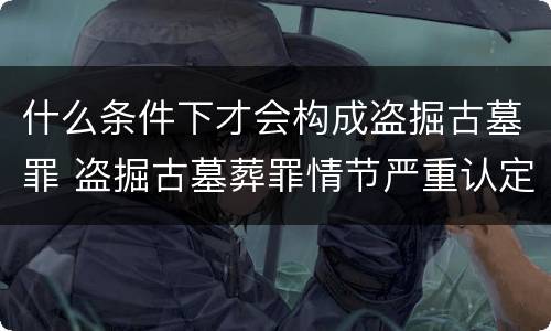 什么条件下才会构成盗掘古墓罪 盗掘古墓葬罪情节严重认定