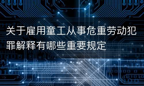 关于雇用童工从事危重劳动犯罪解释有哪些重要规定