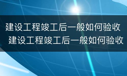建设工程竣工后一般如何验收 建设工程竣工后一般如何验收的
