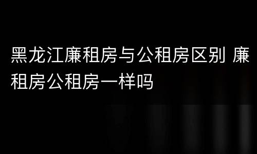 黑龙江廉租房与公租房区别 廉租房公租房一样吗