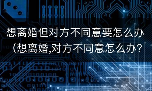 想离婚但对方不同意要怎么办（想离婚,对方不同意怎么办?）