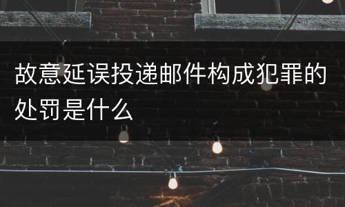 故意延误投递邮件构成犯罪的处罚是什么