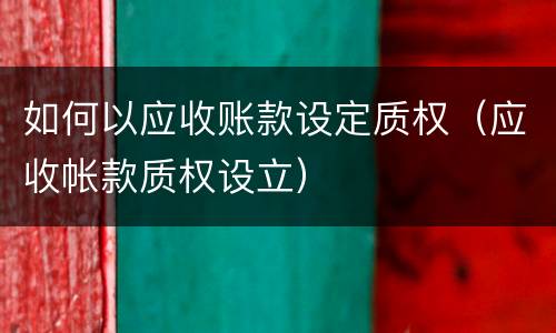 如何以应收账款设定质权（应收帐款质权设立）