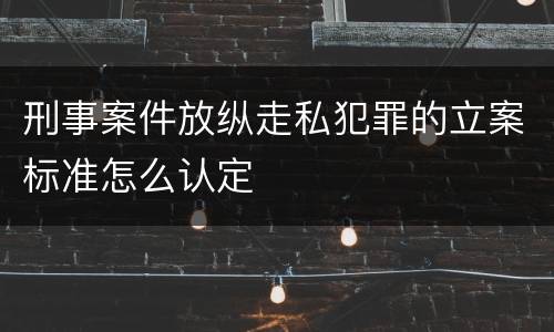 刑事案件放纵走私犯罪的立案标准怎么认定