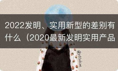 2022发明、实用新型的差别有什么（2020最新发明实用产品）