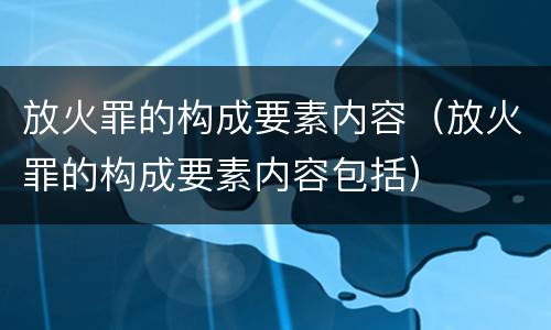 放火罪的构成要素内容（放火罪的构成要素内容包括）