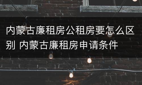内蒙古廉租房公租房要怎么区别 内蒙古廉租房申请条件
