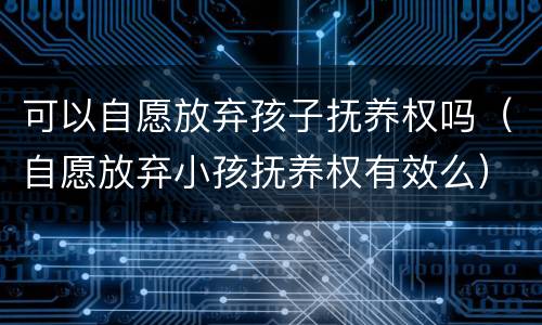 可以自愿放弃孩子抚养权吗（自愿放弃小孩抚养权有效么）
