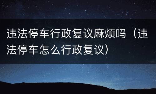 违法停车行政复议麻烦吗（违法停车怎么行政复议）