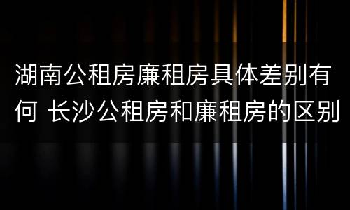 湖南公租房廉租房具体差别有何 长沙公租房和廉租房的区别