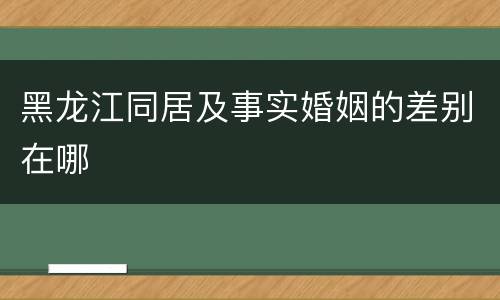 黑龙江同居及事实婚姻的差别在哪