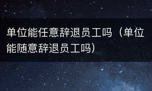 单位能任意辞退员工吗（单位能随意辞退员工吗）
