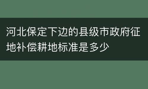 河北保定下边的县级市政府征地补偿耕地标准是多少
