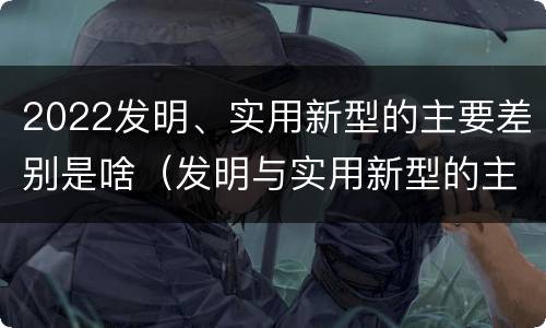 2022发明、实用新型的主要差别是啥（发明与实用新型的主要区别）