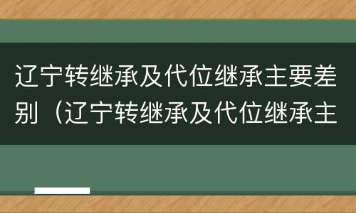 辽宁转继承及代位继承主要差别（辽宁转继承及代位继承主要差别在哪）