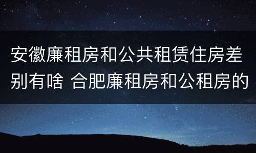安徽廉租房和公共租赁住房差别有啥 合肥廉租房和公租房的区别
