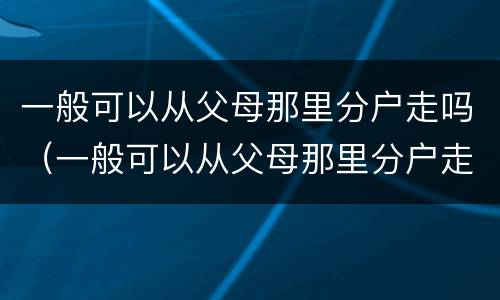 一般可以从父母那里分户走吗（一般可以从父母那里分户走吗北京）