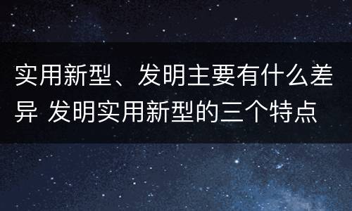 实用新型、发明主要有什么差异 发明实用新型的三个特点