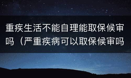 重疾生活不能自理能取保候审吗（严重疾病可以取保候审吗）