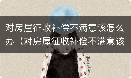 对房屋征收补偿不满意该怎么办（对房屋征收补偿不满意该怎么办理）