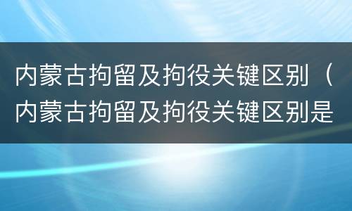 内蒙古拘留及拘役关键区别（内蒙古拘留及拘役关键区别是什么）