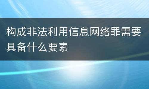 构成非法利用信息网络罪需要具备什么要素