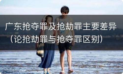广东抢夺罪及抢劫罪主要差异（论抢劫罪与抢夺罪区别）