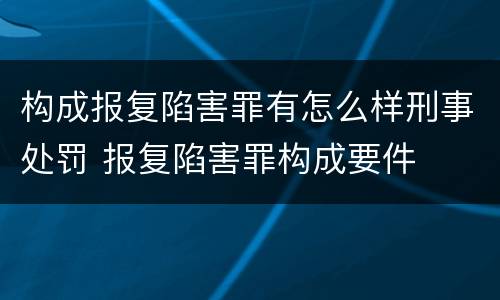 构成报复陷害罪有怎么样刑事处罚 报复陷害罪构成要件