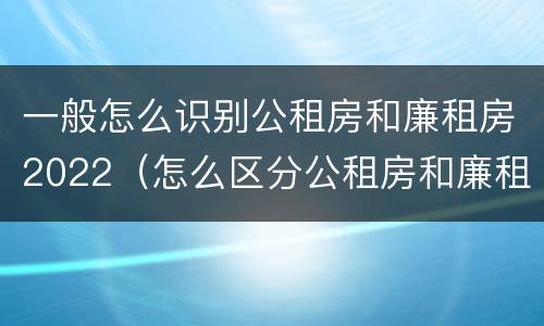 一般怎么识别公租房和廉租房2022（怎么区分公租房和廉租房）