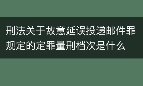 刑法关于故意延误投递邮件罪规定的定罪量刑档次是什么
