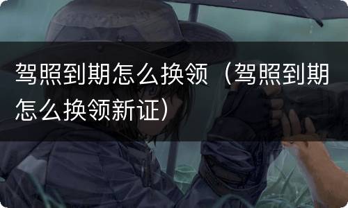 驾照到期怎么换领（驾照到期怎么换领新证）