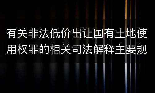 有关非法低价出让国有土地使用权罪的相关司法解释主要规定是什么