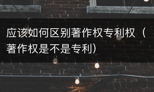 应该如何区别著作权专利权（著作权是不是专利）