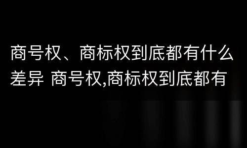 商号权、商标权到底都有什么差异 商号权,商标权到底都有什么差异呢