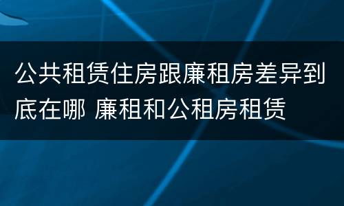 公共租赁住房跟廉租房差异到底在哪 廉租和公租房租赁