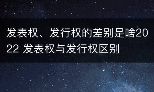 发表权、发行权的差别是啥2022 发表权与发行权区别