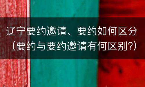 辽宁要约邀请、要约如何区分（要约与要约邀请有何区别?）